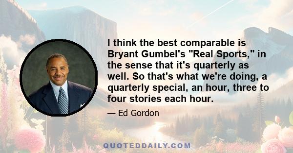 I think the best comparable is Bryant Gumbel's Real Sports, in the sense that it's quarterly as well. So that's what we're doing, a quarterly special, an hour, three to four stories each hour.