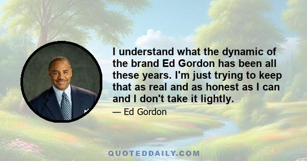 I understand what the dynamic of the brand Ed Gordon has been all these years. I'm just trying to keep that as real and as honest as I can and I don't take it lightly.