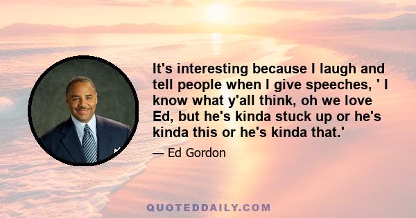 It's interesting because I laugh and tell people when I give speeches, ' I know what y'all think, oh we love Ed, but he's kinda stuck up or he's kinda this or he's kinda that.'