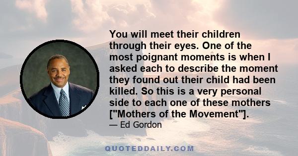 You will meet their children through their eyes. One of the most poignant moments is when I asked each to describe the moment they found out their child had been killed. So this is a very personal side to each one of