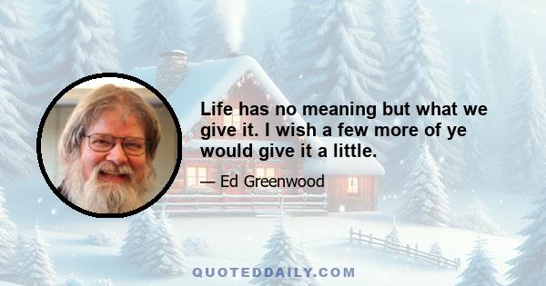 Life has no meaning but what we give it. I wish a few more of ye would give it a little.