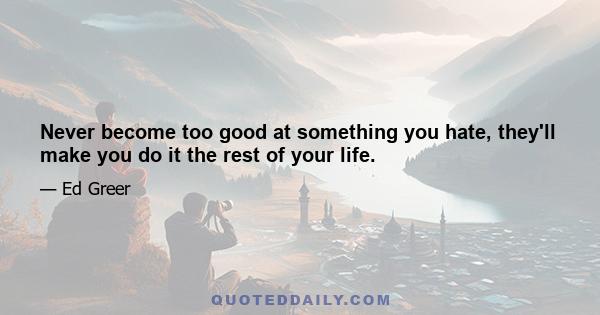 Never become too good at something you hate, they'll make you do it the rest of your life.