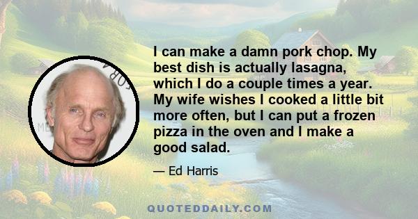 I can make a damn pork chop. My best dish is actually lasagna, which I do a couple times a year. My wife wishes I cooked a little bit more often, but I can put a frozen pizza in the oven and I make a good salad.