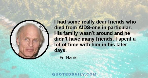 I had some really dear friends who died from AIDS-one in particular. His family wasn't around and he didn't have many friends. I spent a lot of time with him in his later days.