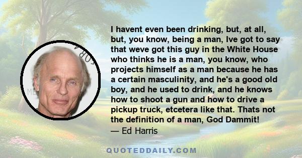 I havent even been drinking, but, at all, but, you know, being a man, Ive got to say that weve got this guy in the White House who thinks he is a man, you know, who projects himself as a man because he has a certain