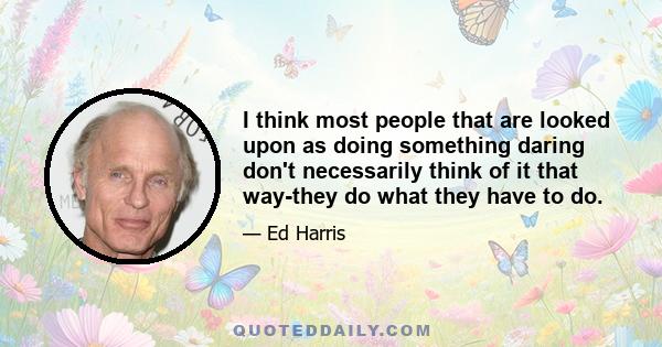 I think most people that are looked upon as doing something daring don't necessarily think of it that way-they do what they have to do.