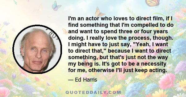 I'm an actor who loves to direct film, if I find something that I'm compelled to do and want to spend three or four years doing. I really love the process, though. I might have to just say, Yeah, I want to direct that,