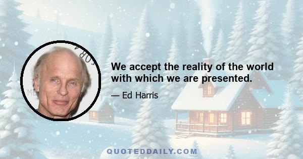 We accept the reality of the world with which we are presented.