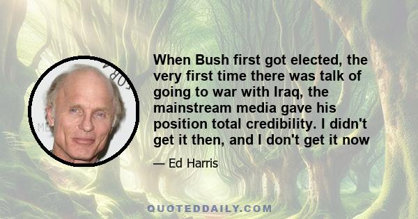 When Bush first got elected, the very first time there was talk of going to war with Iraq, the mainstream media gave his position total credibility. I didn't get it then, and I don't get it now