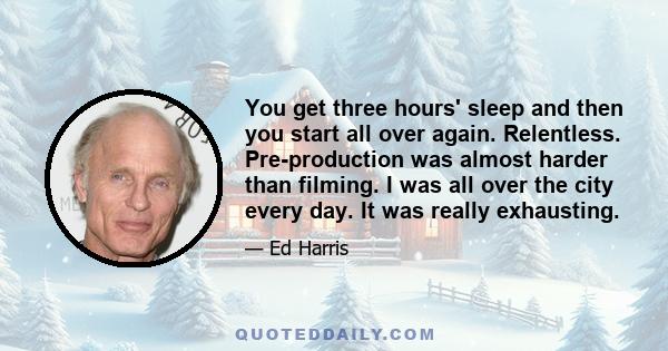 You get three hours' sleep and then you start all over again. Relentless. Pre-production was almost harder than filming. I was all over the city every day. It was really exhausting.