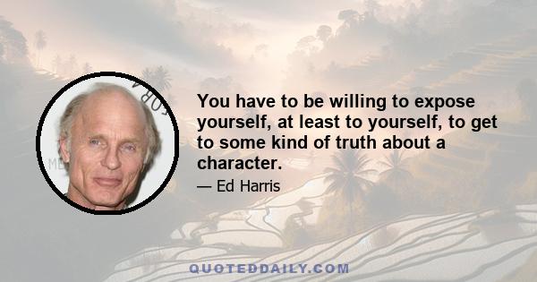 You have to be willing to expose yourself, at least to yourself, to get to some kind of truth about a character.