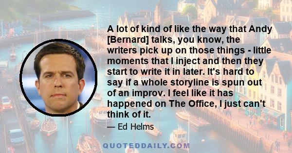 A lot of kind of like the way that Andy [Bernard] talks, you know, the writers pick up on those things - little moments that I inject and then they start to write it in later. It's hard to say if a whole storyline is