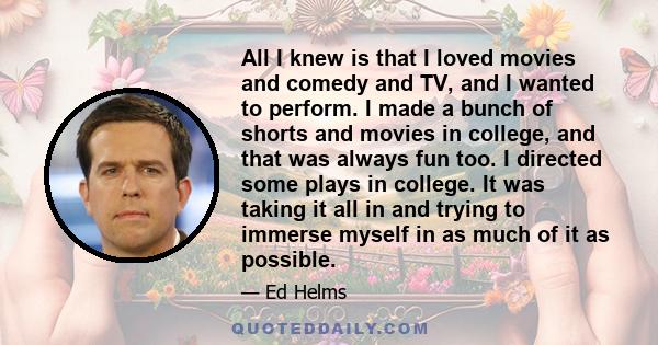 All I knew is that I loved movies and comedy and TV, and I wanted to perform. I made a bunch of shorts and movies in college, and that was always fun too. I directed some plays in college. It was taking it all in and