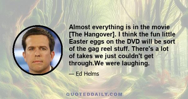 Almost everything is in the movie [The Hangover]. I think the fun little Easter eggs on the DVD will be sort of the gag reel stuff. There's a lot of takes we just couldn't get through.We were laughing.