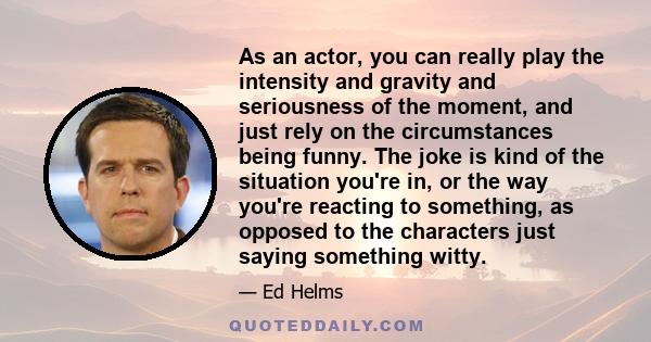 As an actor, you can really play the intensity and gravity and seriousness of the moment, and just rely on the circumstances being funny. The joke is kind of the situation you're in, or the way you're reacting to