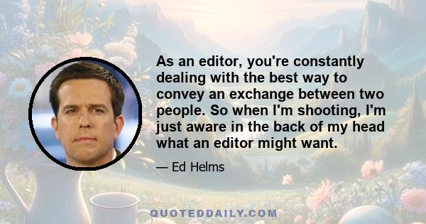 As an editor, you're constantly dealing with the best way to convey an exchange between two people. So when I'm shooting that, I'm just aware in the back of my head what an editor might want. And also, the problems