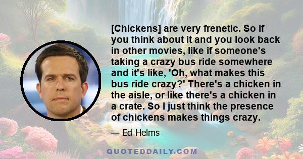 [Chickens] are very frenetic. So if you think about it and you look back in other movies, like if someone's taking a crazy bus ride somewhere and it's like, 'Oh, what makes this bus ride crazy?' There's a chicken in the 