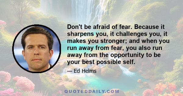 Don't be afraid of fear. Because it sharpens you, it challenges you, it makes you stronger; and when you run away from fear, you also run away from the opportunity to be your best possible self.