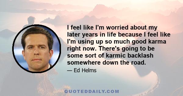 I feel like I'm worried about my later years in life because I feel like I'm using up so much good karma right now. There's going to be some sort of karmic backlash somewhere down the road.