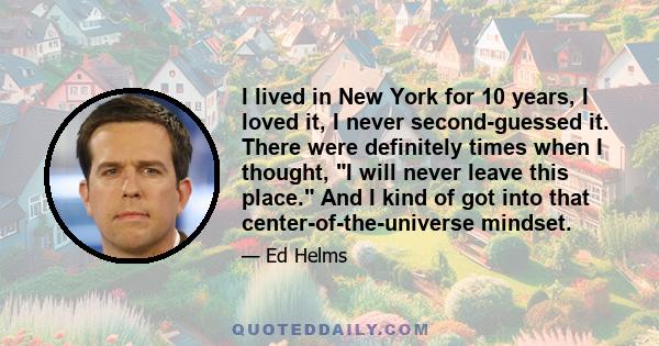 I lived in New York for 10 years, I loved it, I never second-guessed it. There were definitely times when I thought, I will never leave this place. And I kind of got into that center-of-the-universe mindset.