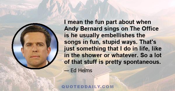 I mean the fun part about when Andy Bernard sings on The Office is he usually embellishes the songs in fun, stupid ways. That's just something that I do in life, like in the shower or whatever. So a lot of that stuff is 