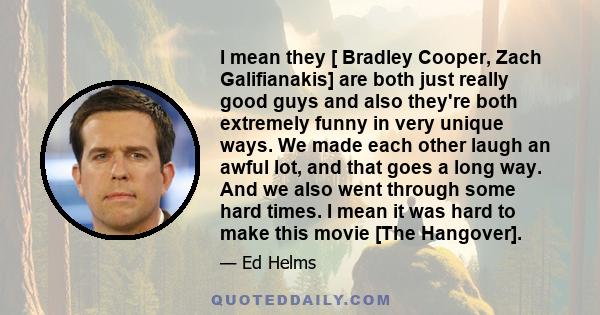 I mean they [ Bradley Cooper, Zach Galifianakis] are both just really good guys and also they're both extremely funny in very unique ways. We made each other laugh an awful lot, and that goes a long way. And we also