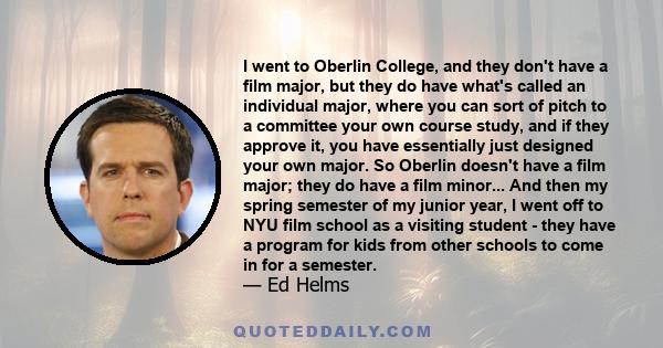 I went to Oberlin College, and they don't have a film major, but they do have what's called an individual major, where you can sort of pitch to a committee your own course study, and if they approve it, you have