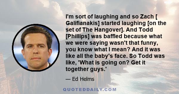 I'm sort of laughing and so Zach [ Galifianakis] started laughing [on the set of The Hangover]. And Todd [Phillips] was baffled because what we were saying wasn't that funny, you know what I mean? And it was like all