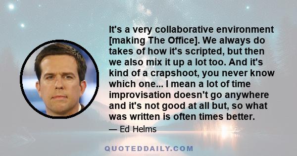 It's a very collaborative environment [making The Office]. We always do takes of how it's scripted, but then we also mix it up a lot too. And it's kind of a crapshoot, you never know which one... I mean a lot of time