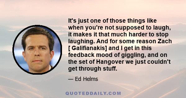 It's just one of those things like when you're not supposed to laugh, it makes it that much harder to stop laughing. And for some reason Zach [ Galifianakis] and I get in this feedback mood of giggling, and on the set