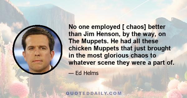 No one employed [ chaos] better than Jim Henson, by the way, on The Muppets. He had all these chicken Muppets that just brought in the most glorious chaos to whatever scene they were a part of.