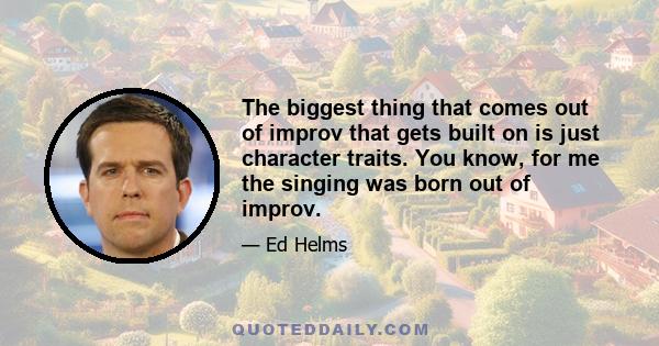 The biggest thing that comes out of improv that gets built on is just character traits. You know, for me the singing was born out of improv.