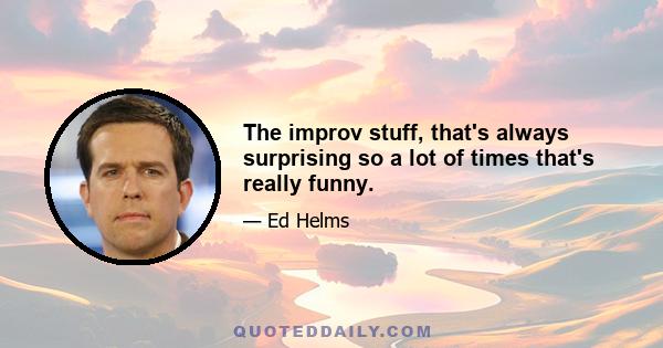 The improv stuff, that's always surprising so a lot of times that's really funny.