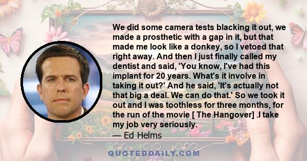 We did some camera tests blacking it out, we made a prosthetic with a gap in it, but that made me look like a donkey, so I vetoed that right away. And then I just finally called my dentist and said, 'You know, I've had