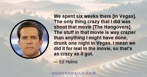 We spent six weeks there [in Vegas]. The only thing crazy that I did was shoot that movie [The Hangovers]. The stuff in that movie is way crazier than anything I might have done, drunk one night in Vegas. I mean we did