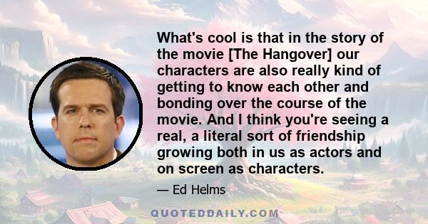 What's cool is that in the story of the movie [The Hangover] our characters are also really kind of getting to know each other and bonding over the course of the movie. And I think you're seeing a real, a literal sort