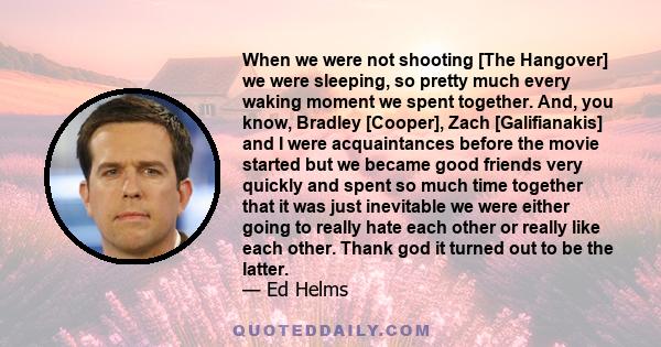 When we were not shooting [The Hangover] we were sleeping, so pretty much every waking moment we spent together. And, you know, Bradley [Cooper], Zach [Galifianakis] and I were acquaintances before the movie started but 