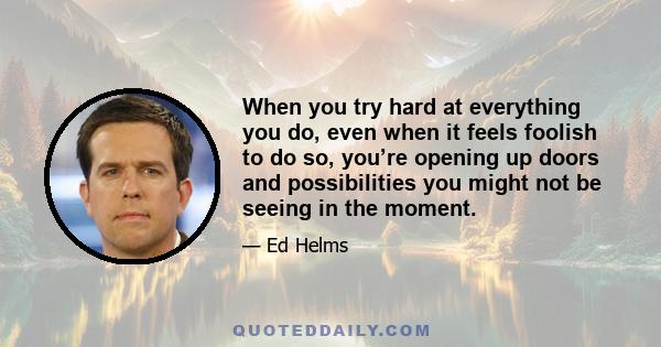 When you try hard at everything you do, even when it feels foolish to do so, you’re opening up doors and possibilities you might not be seeing in the moment.