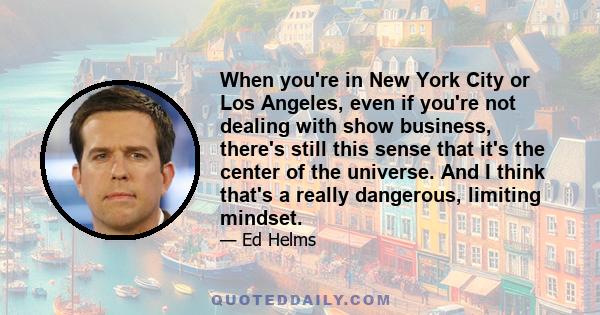 When you're in New York City or Los Angeles, even if you're not dealing with show business, there's still this sense that it's the center of the universe. And I think that's a really dangerous, limiting mindset.