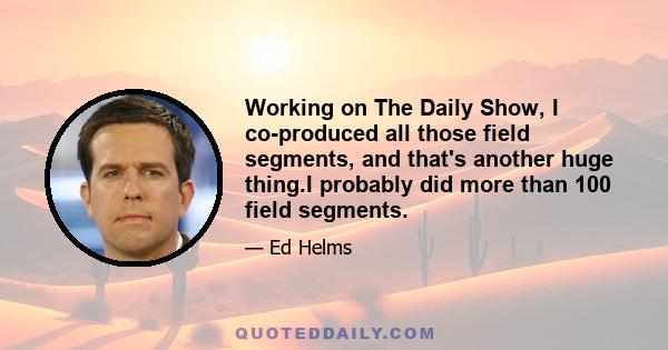 Working on The Daily Show, I co-produced all those field segments, and that's another huge thing.I probably did more than 100 field segments.