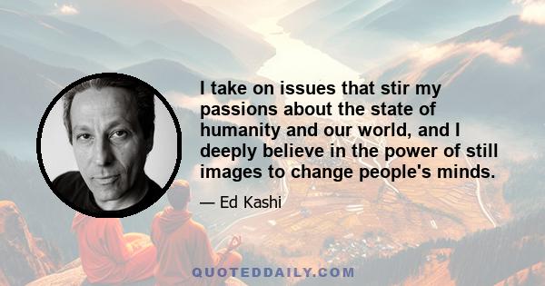 I take on issues that stir my passions about the state of humanity and our world, and I deeply believe in the power of still images to change people's minds.