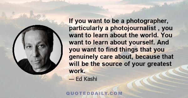 If you want to be a photographer, particularly a photojournalist , you want to learn about the world. You want to learn about yourself. And you want to find things that you genuinely care about, because that will be the 