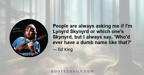 People are always asking me if I'm Lynyrd Skynyrd or which one's Skynyrd, but I always say, 'Who'd ever have a dumb name like that?'