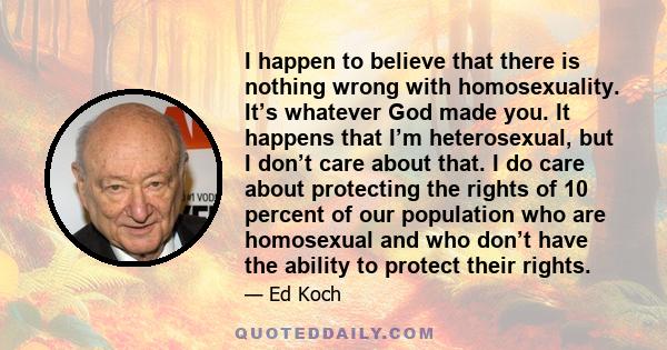 I happen to believe that there is nothing wrong with homosexuality. It’s whatever God made you. It happens that I’m heterosexual, but I don’t care about that. I do care about protecting the rights of 10 percent of our