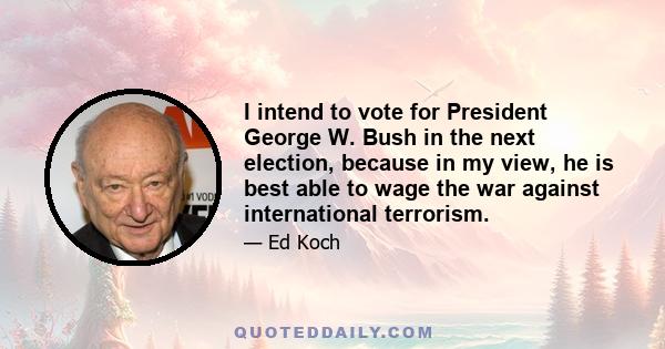 I intend to vote for President George W. Bush in the next election, because in my view, he is best able to wage the war against international terrorism.