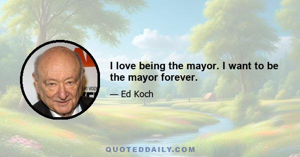 I love being the mayor. I want to be the mayor forever.