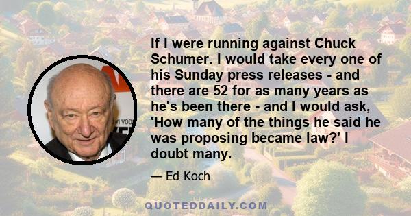 If I were running against Chuck Schumer. I would take every one of his Sunday press releases - and there are 52 for as many years as he's been there - and I would ask, 'How many of the things he said he was proposing