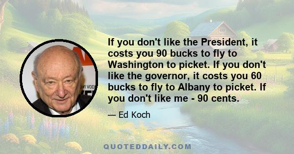 If you don't like the President, it costs you 90 bucks to fly to Washington to picket. If you don't like the governor, it costs you 60 bucks to fly to Albany to picket. If you don't like me - 90 cents.