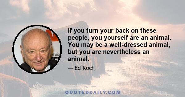 If you turn your back on these people, you yourself are an animal. You may be a well-dressed animal, but you are nevertheless an animal.