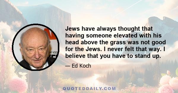 Jews have always thought that having someone elevated with his head above the grass was not good for the Jews. I never felt that way. I believe that you have to stand up.